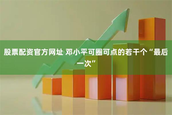 股票配资官方网址 邓小平可圈可点的若干个“最后一次”